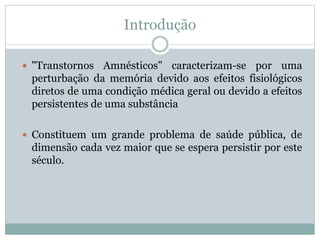 Introdução
 "Transtornos Amnésticos" caracterizam-se por uma
perturbação da memória devido aos efeitos fisiológicos
diretos de uma condição médica geral ou devido a efeitos
persistentes de uma substância
 Constituem um grande problema de saúde pública, de
dimensão cada vez maior que se espera persistir por este
século.
 