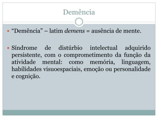 Demência
 “Demência” – latim demens = ausência de mente.
 Síndrome de distúrbio intelectual adquirido
persistente, com o comprometimento da função da
atividade mental: como memória, linguagem,
habilidades visuoespaciais, emoção ou personalidade
e cognição.
 