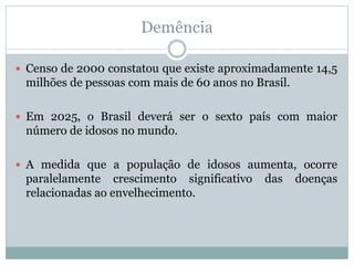 Demência
 Censo de 2000 constatou que existe aproximadamente 14,5
milhões de pessoas com mais de 60 anos no Brasil.
 Em 2025, o Brasil deverá ser o sexto país com maior
número de idosos no mundo.
 A medida que a população de idosos aumenta, ocorre
paralelamente crescimento significativo das doenças
relacionadas ao envelhecimento.
 