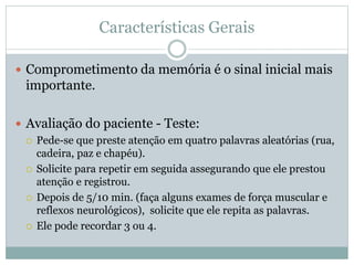 Características Gerais
 Comprometimento da memória é o sinal inicial mais
importante.
 Avaliação do paciente - Teste:
 Pede-se que preste atenção em quatro palavras aleatórias (rua,
cadeira, paz e chapéu).
 Solicite para repetir em seguida assegurando que ele prestou
atenção e registrou.
 Depois de 5/10 min. (faça alguns exames de força muscular e
reflexos neurológicos), solicite que ele repita as palavras.
 Ele pode recordar 3 ou 4.
 
