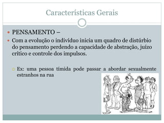 Características Gerais
 PENSAMENTO –
 Com a evolução o indivíduo inicia um quadro de distúrbio
do pensamento perdendo a capacidade de abstração, juízo
crítico e controle dos impulsos.
 Ex: uma pessoa tímida pode passar a abordar sexualmente
estranhos na rua
 