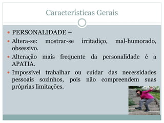 Características Gerais
 PERSONALIDADE –
 Altera-se: mostrar-se irritadiço, mal-humorado,
obsessivo.
 Alteração mais frequente da personalidade é a
APATIA.
 Impossível trabalhar ou cuidar das necessidades
pessoais sozinhos, pois não compreendem suas
próprias limitações.
 