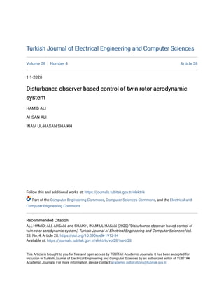 Turkish Journal of Electrical Engineering and Computer Sciences
Turkish Journal of Electrical Engineering and Computer Sciences
Volume 28 Number 4 Article 28
1-1-2020
Disturbance observer based control of twin rotor aerodynamic
Disturbance observer based control of twin rotor aerodynamic
system
system
HAMID ALI
AHSAN ALI
INAM UL-HASAN SHAIKH
Follow this and additional works at: https://journals.tubitak.gov.tr/elektrik
Part of the Computer Engineering Commons, Computer Sciences Commons, and the Electrical and
Computer Engineering Commons
Recommended Citation
Recommended Citation
ALI, HAMID; ALI, AHSAN; and SHAIKH, INAM UL-HASAN (2020) "Disturbance observer based control of
twin rotor aerodynamic system," Turkish Journal of Electrical Engineering and Computer Sciences: Vol.
28: No. 4, Article 28. https://doi.org/10.3906/elk-1912-34
Available at: https://journals.tubitak.gov.tr/elektrik/vol28/iss4/28
This Article is brought to you for free and open access by TÜBİTAK Academic Journals. It has been accepted for
inclusion in Turkish Journal of Electrical Engineering and Computer Sciences by an authorized editor of TÜBİTAK
Academic Journals. For more information, please contact academic.publications@tubitak.gov.tr.
 