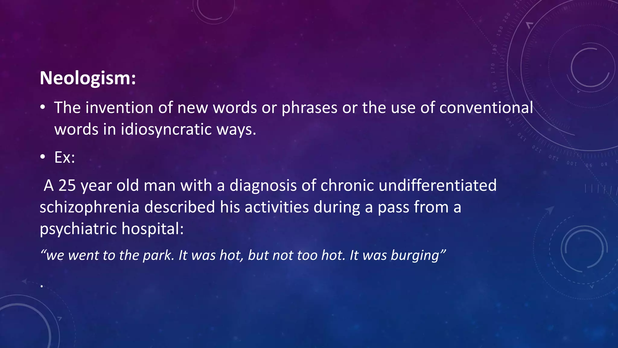 Neologism:
• The invention of new words or phrases or the use of conventional
words in idiosyncratic ways.
• Ex:
A 25 year old man with a diagnosis of chronic undifferentiated
schizophrenia described his activities during a pass from a
psychiatric hospital:
“we went to the park. It was hot, but not too hot. It was burging”
.
 