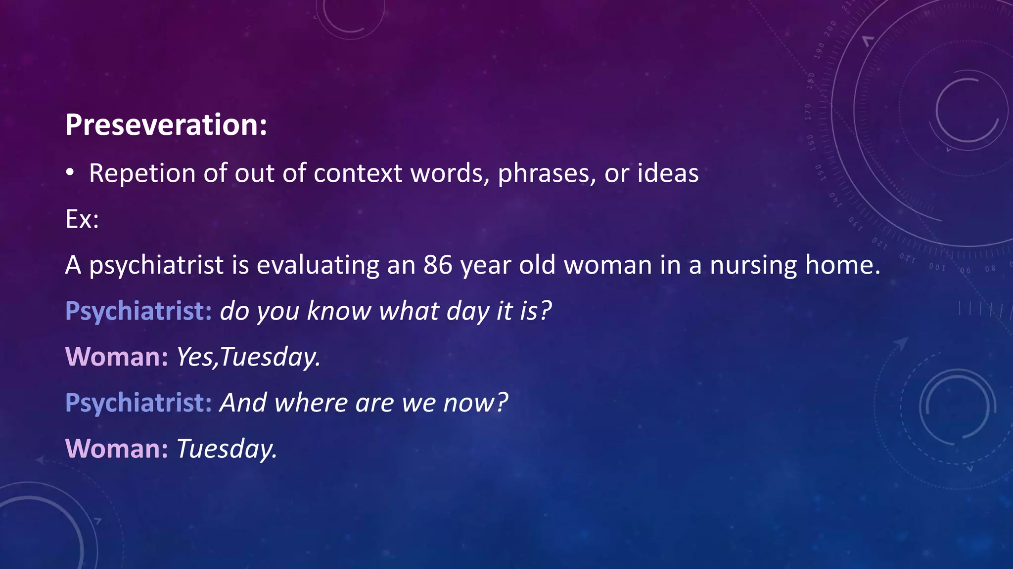 Preseveration:
• Repetion of out of context words, phrases, or ideas
Ex:
A psychiatrist is evaluating an 86 year old woman in a nursing home.
Psychiatrist: do you know what day it is?
Woman: Yes,Tuesday.
Psychiatrist: And where are we now?
Woman: Tuesday.
 