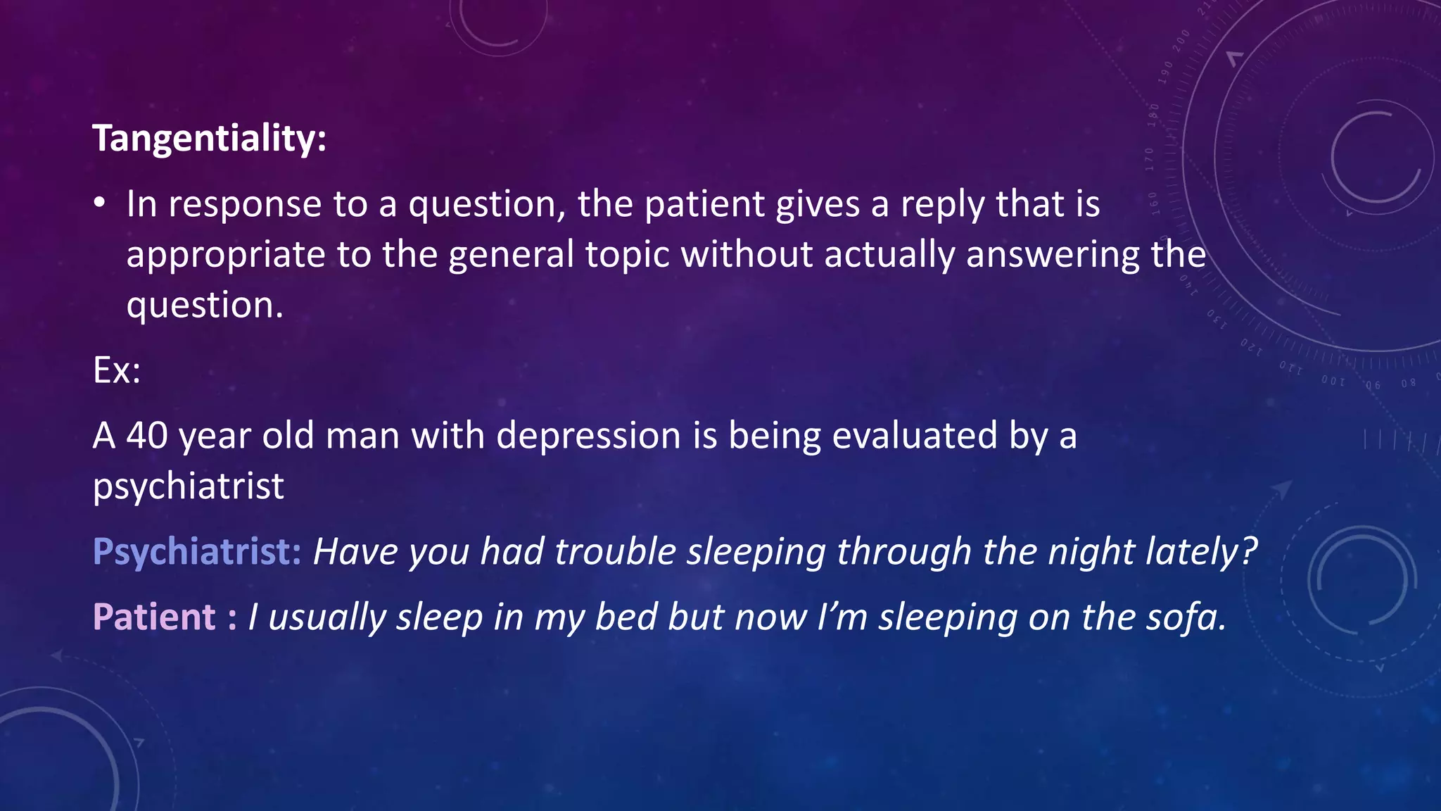 Tangentiality:
• In response to a question, the patient gives a reply that is
appropriate to the general topic without actually answering the
question.
Ex:
A 40 year old man with depression is being evaluated by a
psychiatrist
Psychiatrist: Have you had trouble sleeping through the night lately?
Patient : I usually sleep in my bed but now I’m sleeping on the sofa.
 