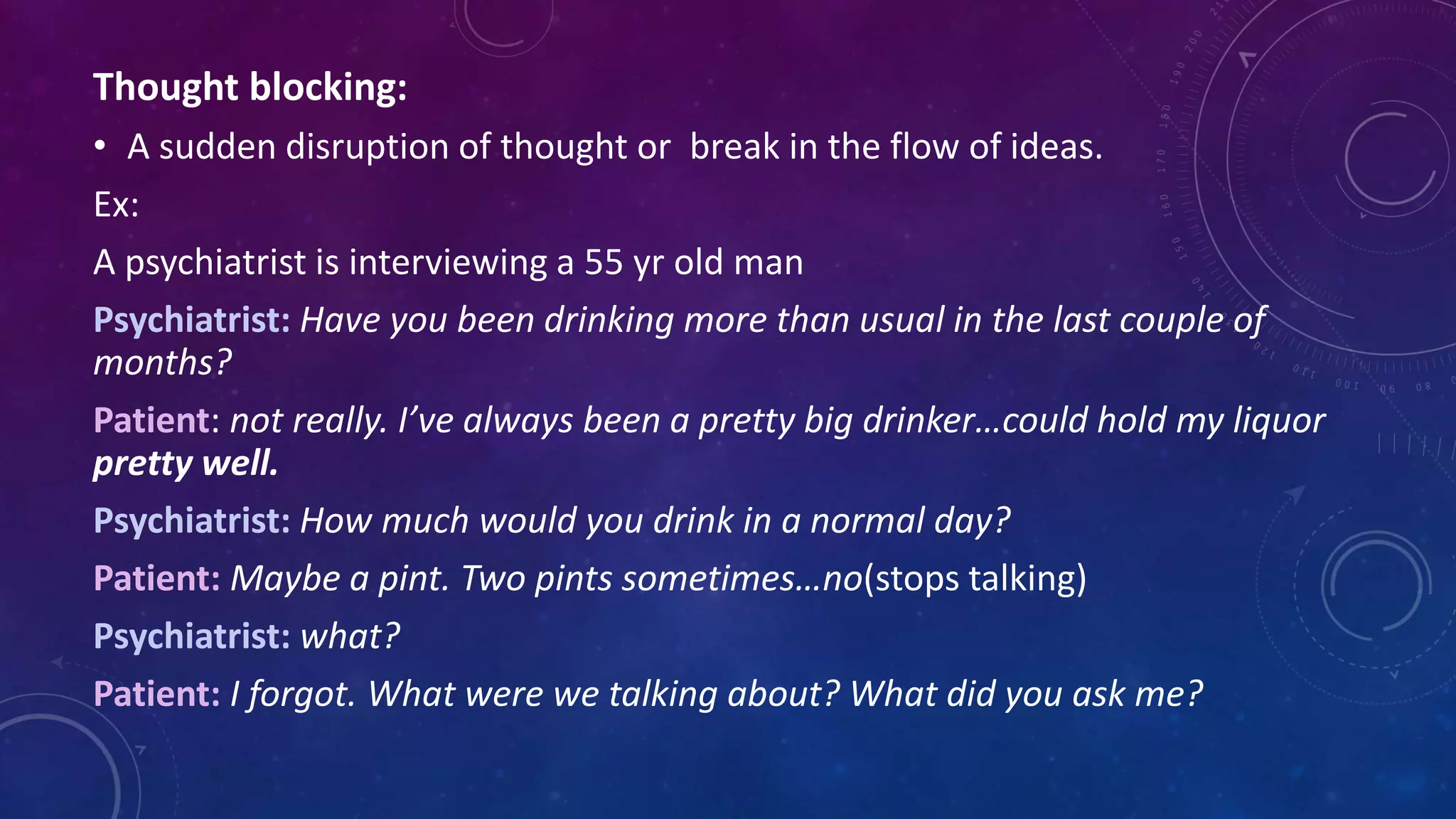 Thought blocking:
• A sudden disruption of thought or break in the flow of ideas.
Ex:
A psychiatrist is interviewing a 55 yr old man
Psychiatrist: Have you been drinking more than usual in the last couple of
months?
Patient: not really. I’ve always been a pretty big drinker…could hold my liquor
pretty well.
Psychiatrist: How much would you drink in a normal day?
Patient: Maybe a pint. Two pints sometimes…no(stops talking)
Psychiatrist: what?
Patient: I forgot. What were we talking about? What did you ask me?
 