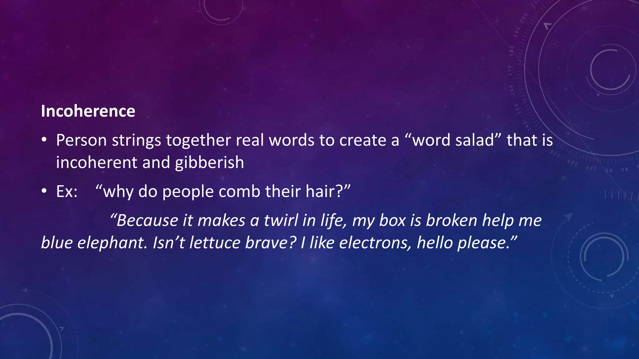 Incoherence
• Person strings together real words to create a “word salad” that is
incoherent and gibberish
• Ex: “why do people comb their hair?”
“Because it makes a twirl in life, my box is broken help me
blue elephant. Isn’t lettuce brave? I like electrons, hello please.”
 