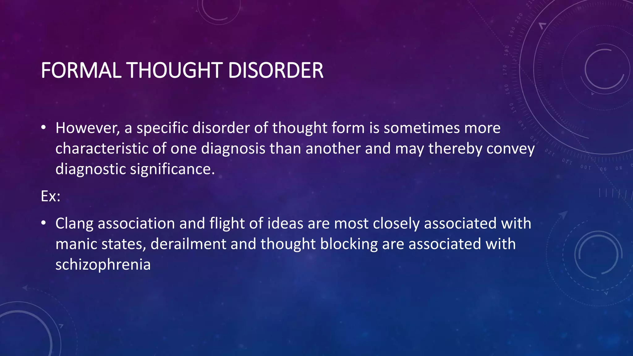 FORMAL THOUGHT DISORDER
• However, a specific disorder of thought form is sometimes more
characteristic of one diagnosis than another and may thereby convey
diagnostic significance.
Ex:
• Clang association and flight of ideas are most closely associated with
manic states, derailment and thought blocking are associated with
schizophrenia
 