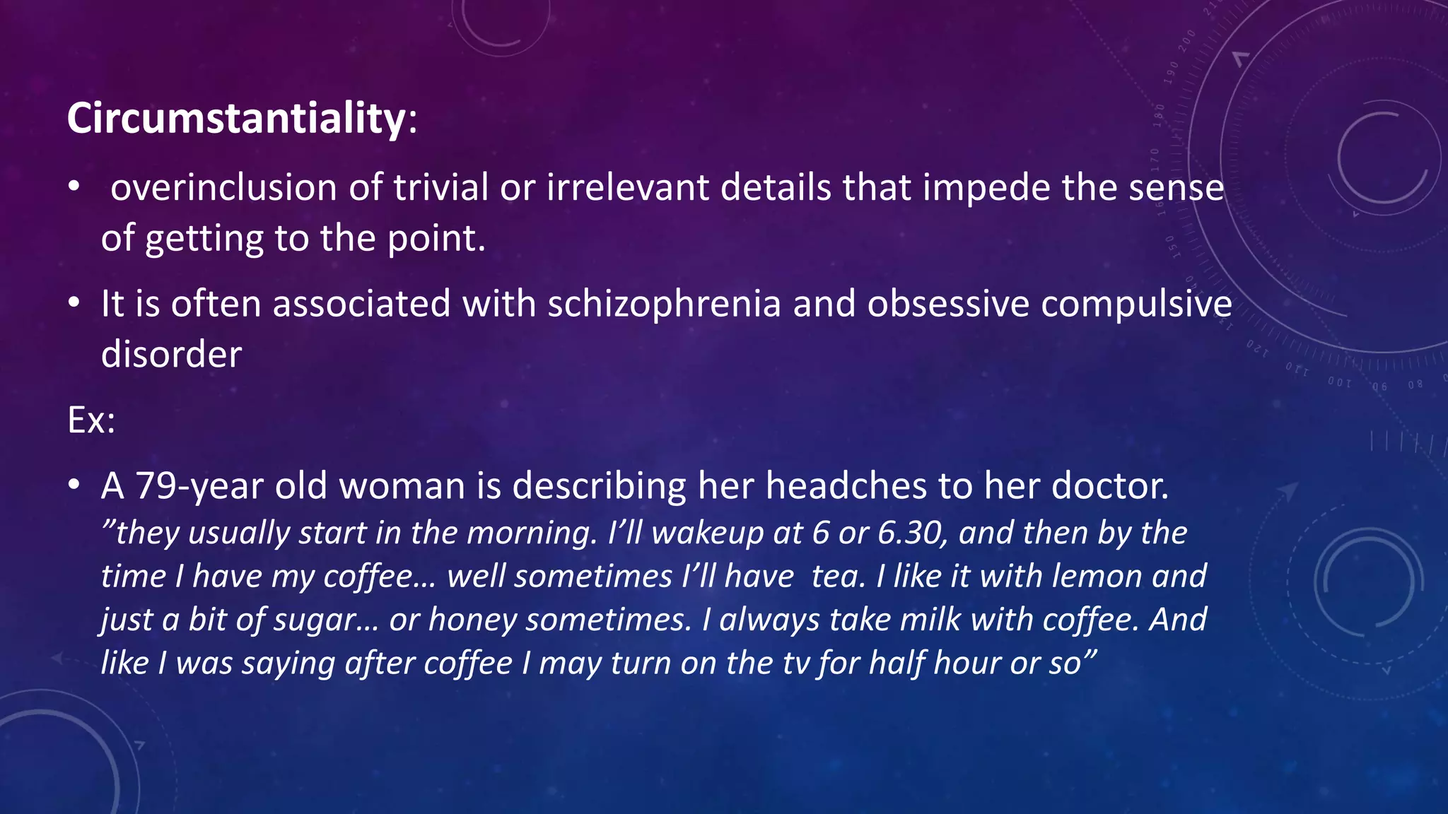 Circumstantiality:
• overinclusion of trivial or irrelevant details that impede the sense
of getting to the point.
• It is often associated with schizophrenia and obsessive compulsive
disorder
Ex:
• A 79-year old woman is describing her headches to her doctor.
”they usually start in the morning. I’ll wakeup at 6 or 6.30, and then by the
time I have my coffee… well sometimes I’ll have tea. I like it with lemon and
just a bit of sugar… or honey sometimes. I always take milk with coffee. And
like I was saying after coffee I may turn on the tv for half hour or so”
 