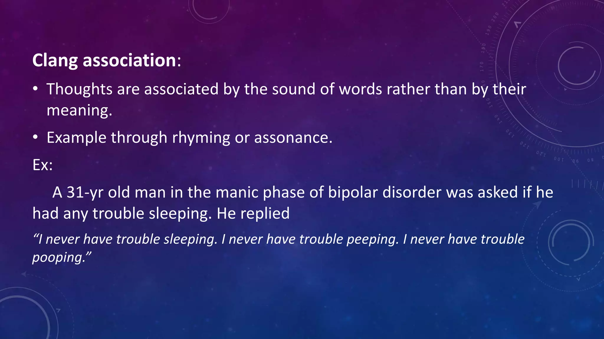 Clang association:
• Thoughts are associated by the sound of words rather than by their
meaning.
• Example through rhyming or assonance.
Ex:
A 31-yr old man in the manic phase of bipolar disorder was asked if he
had any trouble sleeping. He replied
“I never have trouble sleeping. I never have trouble peeping. I never have trouble
pooping.”
 
