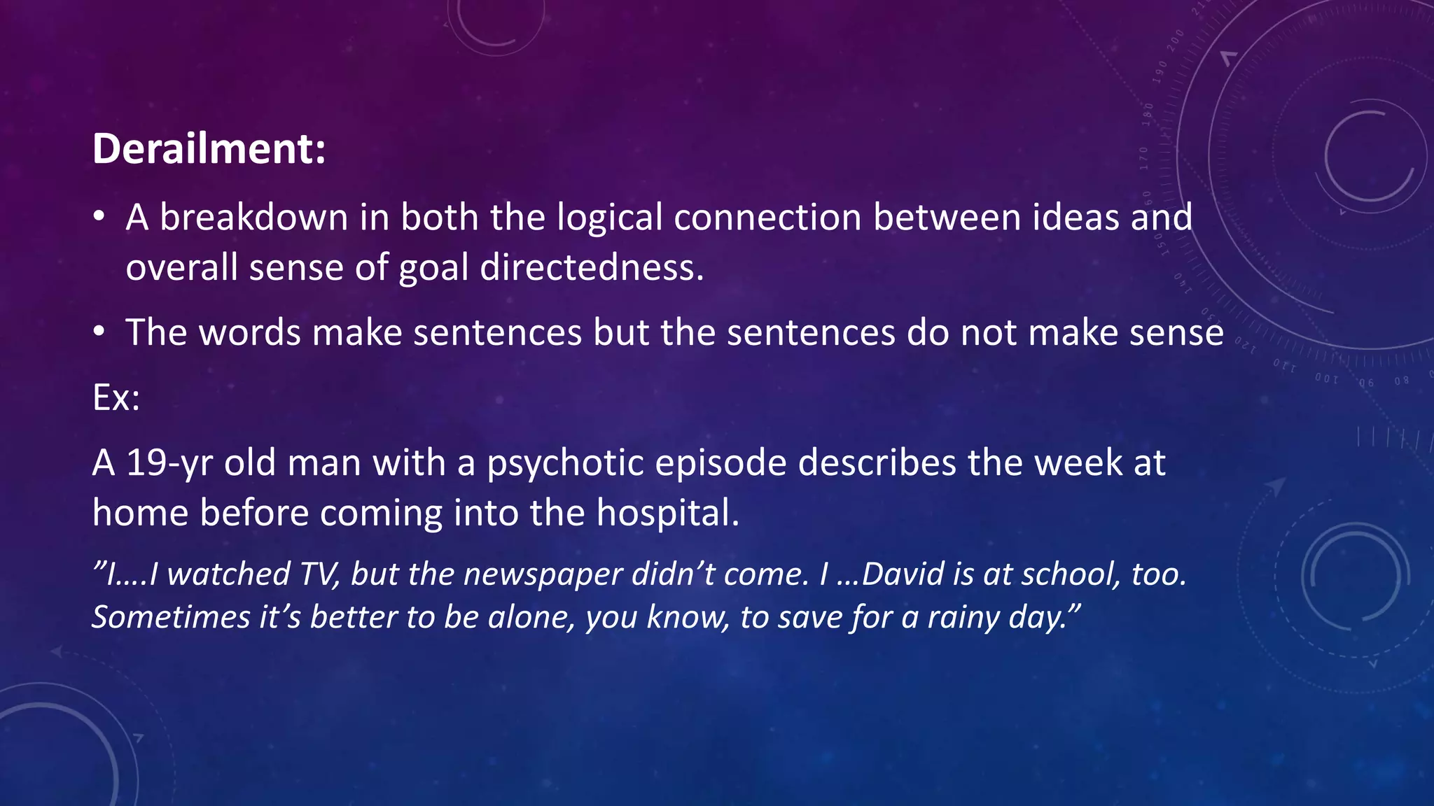 Derailment:
• A breakdown in both the logical connection between ideas and
overall sense of goal directedness.
• The words make sentences but the sentences do not make sense
Ex:
A 19-yr old man with a psychotic episode describes the week at
home before coming into the hospital.
”I….I watched TV, but the newspaper didn’t come. I …David is at school, too.
Sometimes it’s better to be alone, you know, to save for a rainy day.”
 