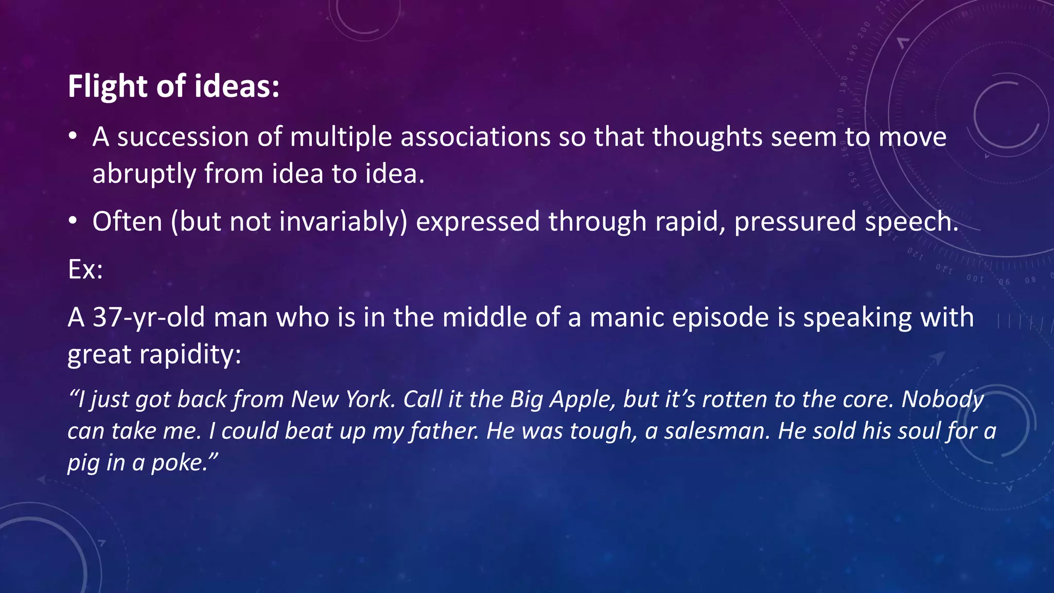 Flight of ideas:
• A succession of multiple associations so that thoughts seem to move
abruptly from idea to idea.
• Often (but not invariably) expressed through rapid, pressured speech.
Ex:
A 37-yr-old man who is in the middle of a manic episode is speaking with
great rapidity:
“I just got back from New York. Call it the Big Apple, but it’s rotten to the core. Nobody
can take me. I could beat up my father. He was tough, a salesman. He sold his soul for a
pig in a poke.”
 