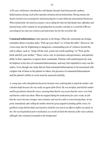10
A 50~year~old former schoolteacher with bipolar disorder had characteristic auditory
hallucinations during, each of her episodes of mania and of melancholia. During manias she
heard celestial voices praising her and instructing her to start elaborate international businesses.
When melancholic she heard accusatory voices telling her that she had deeply hurt, offended, and
harmed many of her students by not grading them accurately, and that as a result the FBI was
searching for her and was certain to jail and torture her for the rest of her life.
Command hallucinations order patients to do things. Often the commands are benign
reminders about everyday tasks: "Pick up your shoes" or «Сlean the table." However, the
voices may also be frightening or dangerous, commanding acts of violence toward the
self or others, such as "Jump off the roof, you're not worth anything," or "Pick up the
knife and kill your mother." These voices vary in insistence and persistence, and patients
differ in their capacities to ignore these commands. Patients with marked passivity may
be helpless in the face of command hallucinations, and may feel impelled to carry out the
orders. Even though one study did not find command hallucinations to be associated with
a higher risk of harm to the patient or others, the presence of command hallucinations
and the patient's ability to resist must be assessed carefully.
A young man with schizophrenia heard an insistent voice ordering him to attack his mother with
a kitchen knife because she was really an agent of the Devil. He was terrified, and told his mother
and his psychiatrist about the voices, assuring them that he was aware that the voices were bad,
and that he could resist them. When he stopped taking his medications for a few weeks, he felt
that the voices become stronger, more insistent, and was less able to resist obeying them. At one
point, immediately after telling his mother about his great anguish in fending off the voices, he
grabbed a large kitchen knife and started to slash his own arm in an effort to deflect an attack on
her. He was hospitalized and re-medicated, as a result of which the intensity of the voices abated,
although- they remained constantly in the background.
 