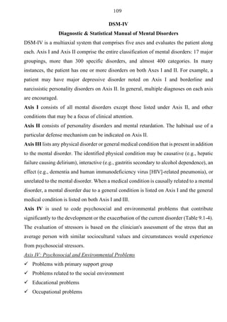 109
DSM-IV
Diagnostic & Statistical Manual of Mental Disorders
DSM-IV is a multiaxial system that comprises five axes and evaluates the patient along
each. Axis I and Axis II comprise the entire classification of mental disorders: 17 major
groupings, more than 300 specific disorders, and almost 400 categories. In many
instances, the patient has one or more disorders on both Axes I and II. For example, a
patient may have major depressive disorder noted on Axis I and borderline and
narcissistic personality disorders on Axis II. In general, multiple diagnoses on each axis
are encouraged.
Axis I consists of all mental disorders except those listed under Axis II, and other
conditions that may be a focus of clinical attention.
Axis II consists of personality disorders and mental retardation. The habitual use of a
particular defense mechanism can be indicated on Axis II.
Axis III lists any physical disorder or general medical condition that is present in addition
to the mental disorder. The identified physical condition may be causative (e.g., hepatic
failure causing delirium), interactive (e.g., gastritis secondary to alcohol dependence), an
effect (e.g., dementia and human immunodeficiency virus [HIV]-related pneumonia), or
unrelated to the mental disorder. When a medical condition is causally related to a mental
disorder, a mental disorder due to a general condition is listed on Axis I and the general
medical condition is listed on both Axis I and III.
Axis IV is used to code psychosocial and environmental problems that contribute
significantly to the development or the exacerbation of the current disorder (Table 9.1-4).
The evaluation of stressors is based on the clinician's assessment of the stress that an
average person with similar sociocultural values and circumstances would experience
from psychosocial stressors.
Axis IV: Psychosocial and Environmental Problems
✓ Problems with primary support group
✓ Problems related to the social environment
✓ Educational problems
✓ Occupational problems
 