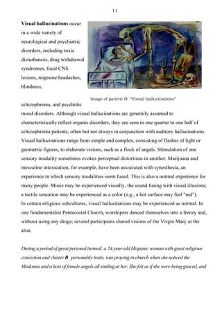 11
Visual hallucinations occur
in a wide variety of
neurological and psychiatric
disorders, including toxic
disturbances, drug withdrawal
syndromes, focal CNS
lesions, migraine headaches,
blindness,
schizophrenia, and psychotic
mood disorders. Although visual hallucinations arc generally assumed to
characteristically reflect organic disorders, they are seen in one quarter to one half of
schizophrenia patients, often but not always in conjunction with auditory hallucinations.
Visual hallucinations range from simple and complex, consisting of flashes of light or
geometric figures, to elaborate visions, such as a flock of angels. Stimulation of one
sensory modality sometimes evokes perceptual distortions in another. Marijuana and
mescaline intoxication, for example, have been associated with synesthesia, an
experience in which sensory modalities seem fused. This is also a normal experience for
many people. Music may be experienced visually, the sound fusing with visual illusions;
a tactile sensation may be experienced as a color (e.g., a hot surface may feel "red").
In certain religious subcultures, visual hallucinations may be experienced as normal. In
one fundamentalist Pentecostal Church, worshipers danced themselves into a frenzy and,
without using any drugs; several participants shared visions of the Virgin Mary at the
altar.
During a period of great personal turmoil, a 24-year-old Hispanic woman with great religious
conviction and cluster B personality traits, was praying in church when she noticed the
Madonna and a host of female angels all smiling at her. She felt as if she were being graced, and
Image of patient D. “Visual hallucinations”
 
