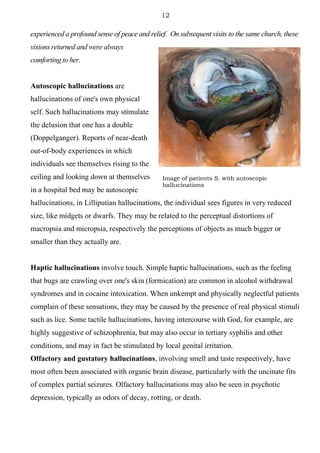 12
experienced a profound sense of peace and relief. On subsequent visits to the same church, these
visions returned and were always
comforting to her.
Autoscopic hallucinations are
hallucinations of one's own physical
self. Such hallucinations may stimulate
the delusion that one has a double
(Doppelganger). Reports of near-death
out-of-body experiences in which
individuals see themselves rising to the
ceiling and looking down at themselves
in a hospital bed may be autoscopic
hallucinations, in Lilliputian hallucinations, the individual sees figures in very reduced
size, like midgets or dwarfs. They may be related to the perceptual distortions of
macropsia and micropsia, respectively the perceptions of objects as much bigger or
smaller than they actually are.
Haptic hallucinations involve touch. Simple haptic hallucinations, such as the feeling
that bugs are crawling over one's skin (formication) are common in alcohol withdrawal
syndromes and in cocaine intoxication. When unkempt and physically neglectful patients
complain of these sensations, they may be caused by the presence of real physical stimuli
such as lice. Some tactile hallucinations, having intercourse with God, for example, are
highly suggestive of schizophrenia, but may also occur in tertiary syphilis and other
conditions, and may in fact be stimulated by local genital irritation.
Olfactory and gustatory hallucinations, involving smell and taste respectively, have
most often been associated with organic brain disease, particularly with the uncinate fits
of complex partial seizures. Olfactory hallucinations may also be seen in psychotic
depression, typically as odors of decay, rotting, or death.
Image of patients S. with autoscopic
hallucinations
 