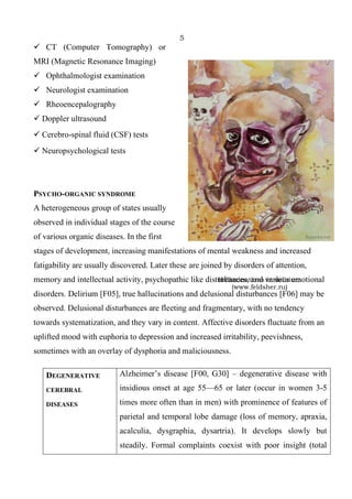 5
Hallucinations in delirium
(www.feldsher.ru)
✓ CT (Computer Tomography) or
MRI (Magnetic Resonance Imaging)
✓ Ophthalmologist examination
✓ Neurologist examination
✓ Rheoencepalography
✓ Doppler ultrasound
✓ Cerebro-spinal fluid (CSF) tests
✓ Neuropsychological tests
PSYCHO-ORGANIC SYNDROME
A heterogeneous group of states usually
observed in individual stages of the course
of various organic diseases. In the first
stages of development, increasing manifestations of mental weakness and increased
fatigability are usually discovered. Later these are joined by disorders of attention,
memory and intellectual activity, psychopathic like disturbances, and various emotional
disorders. Delirium [F05], true hallucinations and delusional disturbances [F06] may be
observed. Delusional disturbances are fleeting and fragmentary, with no tendency
towards systematization, and they vary in content. Affective disorders fluctuate from an
uplifted mood with euphoria to depression and increased irritability, peevishness,
sometimes with an overlay of dysphoria and maliciousness.
DEGENERATIVE
CEREBRAL
DISEASES
Alzheimer’s disease [F00, G30] – degenerative disease with
insidious onset at age 55—65 or later (occur in women 3-5
times more often than in men) with prominence of features of
parietal and temporal lobe damage (loss of memory, apraxia,
acalculia, dysgraphia, dysartria). It develops slowly but
steadily. Formal complaints coexist with poor insight (total
 