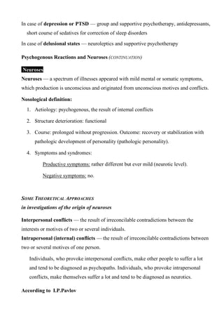 In case of depression or PTSD — group and supportive psychotherapy, antidepressants,
short course of sedatives for correction of sleep disorders
In case of delusional states — neuroleptics and supportive psychotherapy
Psychogenous Reactions and Neuroses (CONTINUATION)
Neuroses
Neuroses — a spectrum of illnesses appeared with mild mental or somatic symptoms,
which production is unconscious and originated from unconscious motives and conflicts.
Nosological definition:
1. Aetiology: psychogenous, the result of internal conflicts
2. Structure deterioration: functional
3. Course: prolonged without progression. Outcome: recovery or stabilization with
pathologic development of personality (pathologic personality).
4. Symptoms and syndromes:
Productive symptoms: rather different but ever mild (neurotic level).
Negative symptoms: no.
SOME THEORETICAL APPROACHES
in investigations of the origin of neuroses
Interpersonal conflicts — the result of irreconcilable contradictions between the
interests or motives of two or several individuals.
Intrapersonal (internal) conflicts — the result of irreconcilable contradictions between
two or several motives of one person.
Individuals, who provoke interpersonal conflicts, make other people to suffer a lot
and tend to be diagnosed as psychopaths. Individuals, who provoke intrapersonal
conflicts, make themselves suffer a lot and tend to be diagnosed as neurotics.
According to I.P.Pavlov
 