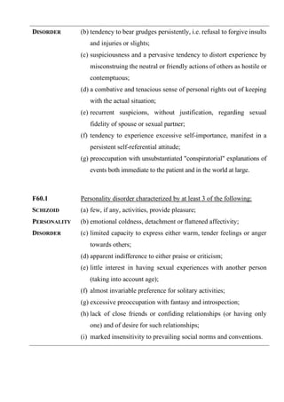 DISORDER (b) tendency to bear grudges persistently, i.e. refusal to forgive insults
and injuries or slights;
(c) suspiciousness and a pervasive tendency to distort experience by
misconstruing the neutral or friendly actions of others as hostile or
contemptuous;
(d) a combative and tenacious sense of personal rights out of keeping
with the actual situation;
(e) recurrent suspicions, without justification, regarding sexual
fidelity of spouse or sexual partner;
(f) tendency to experience excessive self-importance, manifest in a
persistent self-referential attitude;
(g) preoccupation with unsubstantiated "conspiratorial" explanations of
events both immediate to the patient and in the world at large.
F60.1
SCHIZOID
PERSONALITY
DISORDER
Personality disorder characterized by at least 3 of the following:
(a) few, if any, activities, provide pleasure;
(b) emotional coldness, detachment or flattened affectivity;
(c) limited capacity to express either warm, tender feelings or anger
towards others;
(d) apparent indifference to either praise or criticism;
(e) little interest in having sexual experiences with another person
(taking into account age);
(f) almost invariable preference for solitary activities;
(g) excessive preoccupation with fantasy and introspection;
(h) lack of close friends or confiding relationships (or having only
one) and of desire for such relationships;
(i) marked insensitivity to prevailing social norms and conventions.
 