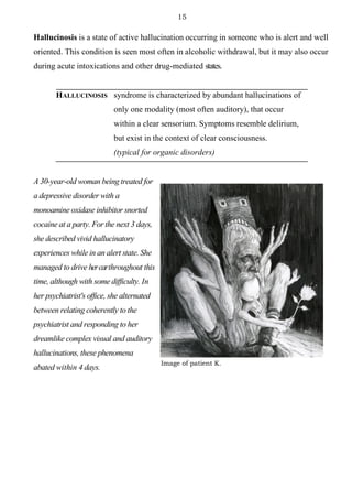 15
Hallucinosis is a state of active hallucination occurring in someone who is alert and well
oriented. This condition is seen most often in alcoholic withdrawal, but it may also occur
during acute intoxications and other drug-mediated states.
HALLUCINOSIS syndrome is characterized by abundant hallucinations of
only one modality (most often auditory), that occur
within a clear sensorium. Symptoms resemble delirium,
but exist in the context of clear consciousness.
(typical for organic disorders)
A 30-year-old woman being treated for
a depressive disorder with a
monoamine oxidase inhibitor snorted
cocaine at a party. For the next 3 days,
she described vivid hallucinatory
experiences while in an alert state. She
managed to drive hercarthroughout this
time, although with some difficulty. In
her psychiatrist's office, she alternated
between relating coherently to the
psychiatrist and responding to her
dreamlike complex visual and auditory
hallucinations, these phenomena
abated within 4 days.
Image of patient K.
 
