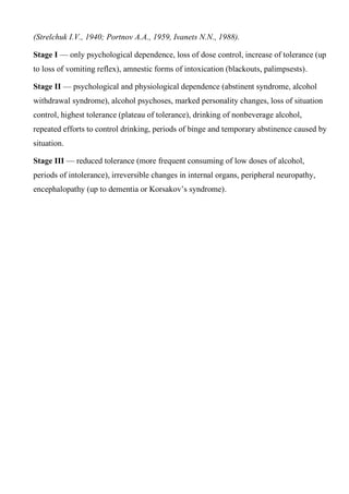 (Strelchuk I.V., 1940; Portnov A.A., 1959, Ivanets N.N., 1988).
Stage I — only psychological dependence, loss of dose control, increase of tolerance (up
to loss of vomiting reflex), amnestic forms of intoxication (blackouts, palimpsests).
Stage II — psychological and physiological dependence (abstinent syndrome, alcohol
withdrawal syndrome), alcohol psychoses, marked personality changes, loss of situation
control, highest tolerance (plateau of tolerance), drinking of nonbeverage alcohol,
repeated efforts to control drinking, periods of binge and temporary abstinence caused by
situation.
Stage III — reduced tolerance (more frequent consuming of low doses of alcohol,
periods of intolerance), irreversible changes in internal organs, peripheral neuropathy,
encephalopathy (up to dementia or Korsakov’s syndrome).
 