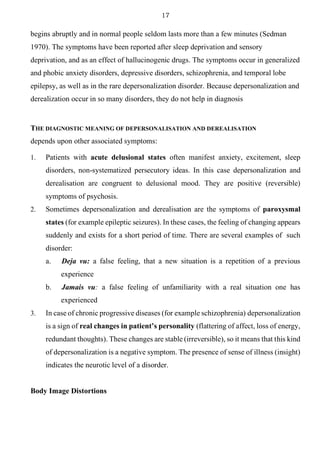 17
begins abruptly and in normal people seldom lasts more than a few minutes (Sedman
1970). The symptoms have been reported after sleep deprivation and sensory
deprivation, and as an effect of hallucinogenic drugs. The symptoms occur in generalized
and phobic anxiety disorders, depressive disorders, schizophrenia, and temporal lobe
epilepsy, as well as in the rare depersonalization disorder. Because depersonalization and
derealization occur in so many disorders, they do not help in diagnosis
THE DIAGNOSTIC MEANING OF DEPERSONALISATION AND DEREALISATION
depends upon other associated symptoms:
1. Patients with acute delusional states often manifest anxiety, excitement, sleep
disorders, non-systematized persecutory ideas. In this case depersonalization and
derealisation are congruent to delusional mood. They are positive (reversible)
symptoms of psychosis.
2. Sometimes depersonalization and derealisation are the symptoms of paroxysmal
states (for example epileptic seizures). In these cases, the feeling of changing appears
suddenly and exists for a short period of time. There are several examples of such
disorder:
a. Deja vu: a false feeling, that a new situation is a repetition of a previous
experience
b. Jamais vu: a false feeling of unfamiliarity with a real situation one has
experienced
3. In case of chronic progressive diseases (for example schizophrenia) depersonalization
is a sign of real changes in patient’s personality (flattering of affect, loss of energy,
redundant thoughts). These changes are stable (irreversible), so it means that this kind
of depersonalization is a negative symptom. The presence of sense of illness (insight)
indicates the neurotic level of a disorder.
Body Image Distortions
 
