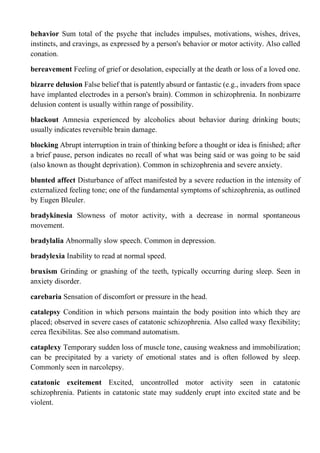 behavior Sum total of the psyche that includes impulses, motivations, wishes, drives,
instincts, and cravings, as expressed by a person's behavior or motor activity. Also called
conation.
bereavement Feeling of grief or desolation, especially at the death or loss of a loved one.
bizarre delusion False belief that is patently absurd or fantastic (e.g., invaders from space
have implanted electrodes in a person's brain). Common in schizophrenia. In nonbizarre
delusion content is usually within range of possibility.
blackout Amnesia experienced by alcoholics about behavior during drinking bouts;
usually indicates reversible brain damage.
blocking Abrupt interruption in train of thinking before a thought or idea is finished; after
a brief pause, person indicates no recall of what was being said or was going to be said
(also known as thought deprivation). Common in schizophrenia and severe anxiety.
blunted affect Disturbance of affect manifested by a severe reduction in the intensity of
externalized feeling tone; one of the fundamental symptoms of schizophrenia, as outlined
by Eugen Bleuler.
bradykinesia Slowness of motor activity, with a decrease in normal spontaneous
movement.
bradylalia Abnormally slow speech. Common in depression.
bradylexia Inability to read at normal speed.
bruxism Grinding or gnashing of the teeth, typically occurring during sleep. Seen in
anxiety disorder.
carebaria Sensation of discomfort or pressure in the head.
catalepsy Condition in which persons maintain the body position into which they are
placed; observed in severe cases of catatonic schizophrenia. Also called waxy flexibility;
cerea flexibilitas. See also command automatism.
cataplexy Temporary sudden loss of muscle tone, causing weakness and immobilization;
can be precipitated by a variety of emotional states and is often followed by sleep.
Commonly seen in narcolepsy.
catatonic excitement Excited, uncontrolled motor activity seen in catatonic
schizophrenia. Patients in catatonic state may suddenly erupt into excited state and be
violent.
 