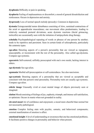 dysphonia Difficulty or pain in speaking.
dysphoria Feeling of unpleasantness or discomfort; a mood of general dissatisfaction and
restlessness. Occurs in depression and anxiety.
dysprosody Loss of normal speech melody (prosody). Common in depression.
dystonia Extrapyramidal motor disturbance consisting of slow, sustained contractions of
the axial or appendicular musculature; one movement often predominates, leading to
relatively sustained postural deviations; acute dystonic reactions (facial grimacing,
torticollis) are occasionally seen with the initiation of antipsychotic drug therapy.
echolalia Psychopathological repeating of words or phrases of one person by another;
tends to be repetitive and persistent. Seen in certain kinds of schizophrenia, particularly
the catatonic types.
ego-alien Denoting aspects of a person's personality that are viewed as repugnant,
unacceptable, or inconsistent with the rest of the personality. Also called ego-dystonia.
Compare ego-syntonic.
egocentric Self-centered; selfishly preoccupied with one's own needs; lacking interest in
others.
ego-dystonic See ego-alien.
egomania Morbid self-preoccupation or self-centeredness. See also narcissism.
ego-syntonic Denoting aspects of a personality that are viewed as acceptable and
consistent with that person's total personality. Personality traits are usually ego-syntonic.
Compare ego-alien.
eidetic image Unusually vivid or exact mental image of objects previously seen or
imagined.
elation Mood consisting of feelings of joy, euphoria, triumph, and intense self-satisfaction,
or optimism. Occurs in mania when not grounded in reality.
elevated mood Air of confidence and enjoyment; a mood more cheerful than normal but
not necessarily pathological.
emotion Complex feeling state with psychic, somatic, and behavioral components;
external manifestation of emotion is affect.
emotional insight A level of understanding or awareness that one has emotional problems.
It facilitates positive changes in personality and behavior when present.
 