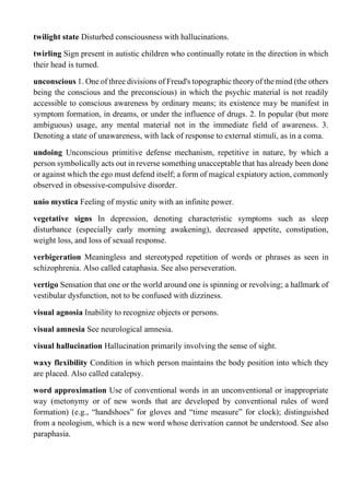twilight state Disturbed consciousness with hallucinations.
twirling Sign present in autistic children who continually rotate in the direction in which
their head is turned.
unconscious 1. One of three divisions of Freud's topographic theory of the mind (the others
being the conscious and the preconscious) in which the psychic material is not readily
accessible to conscious awareness by ordinary means; its existence may be manifest in
symptom formation, in dreams, or under the influence of drugs. 2. In popular (but more
ambiguous) usage, any mental material not in the immediate field of awareness. 3.
Denoting a state of unawareness, with lack of response to external stimuli, as in a coma.
undoing Unconscious primitive defense mechanism, repetitive in nature, by which a
person symbolically acts out in reverse something unacceptable that has already been done
or against which the ego must defend itself; a form of magical expiatory action, commonly
observed in obsessive-compulsive disorder.
unio mystica Feeling of mystic unity with an infinite power.
vegetative signs In depression, denoting characteristic symptoms such as sleep
disturbance (especially early morning awakening), decreased appetite, constipation,
weight loss, and loss of sexual response.
verbigeration Meaningless and stereotyped repetition of words or phrases as seen in
schizophrenia. Also called cataphasia. See also perseveration.
vertigo Sensation that one or the world around one is spinning or revolving; a hallmark of
vestibular dysfunction, not to be confused with dizziness.
visual agnosia Inability to recognize objects or persons.
visual amnesia See neurological amnesia.
visual hallucination Hallucination primarily involving the sense of sight.
waxy flexibility Condition in which person maintains the body position into which they
are placed. Also called catalepsy.
word approximation Use of conventional words in an unconventional or inappropriate
way (metonymy or of new words that are developed by conventional rules of word
formation) (e.g., “handshoes” for gloves and “time measure” for clock); distinguished
from a neologism, which is a new word whose derivation cannot be understood. See also
paraphasia.
 