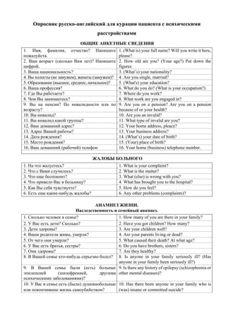 Опросник русско-английский для курации пациента с психическими
расстройствами
ОБЩИЕ АНКЕТНЫЕ СВЕДЕНИЯ
1. Имя, фамилия, отчество? Напишите
пожалуйста.
1. (What is) your full name? Will you write it here,
please?
2. Ваш возраст (сколько Вам лет)? Напишите
цифрой.
2. How old are you? (Your age?) Put down the
figures.
3. Ваша национальность? 3. (What’s) your nationality?
4. Вы холосты (не замужем), женаты (замужем)? 4. Are you single, married?
5. Образование (высшее, среднее, начальное)? 5. (What's) your education?
6. Ваша профессия? 6. What do you do? (What is your occupation?)
7. Где Вы работаете? 7. Where do you work?
8. Чем Вы занимаетесь? 8. What work are you engaged in?
9. Вы на пенсии? По инвалидности или по
возрасту?
9. Are you on а pension? Are you on a pension
because of or your health?
10. Вы инвалид? 10. Are you an invalid?
11. Вы инвалид какой группы? 11. What type оf invalid are you?
12. Ваш домашний адрес? 12. Your home address, рlеace?
13. Адрес Вашей работы? 13. Your business address?
14. Дата рождения? 14. (What’s) your date of birth?
15. Место рождения? 15. (Your) place of birth?
16. Ваш домашний (рабочий) телефон 16. Your home (business) telephone number.
ЖАЛОБЫ БОЛЬНОГО
1. На что жалуетесь? 1. What is your complaint?
2. Что с Вами случилось? 2. What is the matter?
3. Что еще беспокоит? 3. What (else) is wrong with you?
4. Что привело Вас в больницу? 4. What has brought you to the hospital?
5. Как Вы себя чувствуете? 5. How do you feel?
6. Есть еще какие-нибудь жалобы? 6. Any other problems (complaints)?
АНАМНЕЗ ЖИЗНИ.
Наследственность и семейный анамнез.
1. Сколько человек в семье? 1. How many of you are there in your family?
2. У Вас есть дети? Сколько? 2. Have you got children? How many?
3. Дети здоровы? 3. Are your children well?
4. Ваши родители живы, умерли? 4. Are your parents living or dead?
5. От чего они умерли? 5. What caused their death? At what age?
6. У Вас есть братья, сестры? 6. Do you have brothers, sisters?
7. Они здоровы? 7. Are they healthy?
8. В Вашей семье кто-нибудь серьезно болел? 8. Is anyone in your family seriously ill? (Has
anyone in your family been seriously ill?)
9. В Вашей семье были (есть) больные
эпилепсией (шизофренией, другими
психическими заболеваниями)?
9. Is there any history of epilepsy (schizophrenia or
other mental diseases)?
10. У Вас в семье есть (были) душевнобольные
или покончившие жизнь самоубийством?
10. Has there been anyone in your family who is
(was) insane or committed suicide?
 