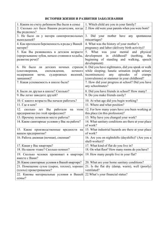 ИСТОРИЯ ЖИЗНИ И РАЗВИТИЯ ЗАБОЛЕВАНИЯ
1. Каким по счету ребенком Вы были в семье 1. Which child are you in your family?
2. Сколько лет было Вашим родителям, когда
Вы родились?
2. How old were your parents when you were born?
3. He было ли у матери самопроизвольных
выкидышей?
3. Did your mother have any spontaneous
miscarriages?
4. Как протекали беременность и роды у Вашей
матери?
4. What was the history of your mother’s
pregnancy and labor (delivery birth activity)?
5. Как Вы развивались в детском возрасте
(прорезывание зубов, начало стояния и ходьбы,
развитие речи)?
5. What was your mental and physical
development in childhood? (teething, the
beginning of standing and walking, speech
development)
6. Не было ли детских ночных страхов
(сноговорения, снохождения, ночного
недержания мочи, судорожных явлений,
заикания)?
6. Did you have nightmares, did you speak or walk
while sleeping; lunatic urination (night urinary
incontinences) any episodes of cramps
(convulsions) or stammer in your childhood?
7. Какая успеваемость в школе была? 7. How did your progress at school? Did you have
any schoolmates?
8. Были ли друзья в школе? Сколько? 8. Did you have friends in school? How many?
9. Вы легко заводите друзей? 9. Do you make friends easily?
10. С какого возраста Вы начали работать? 10. At what age did you begin working?
11. Где и кем? 11. Where and what position?
12. сколько лет Вы работали на этом
предприятии (по этой профессии)?
12. For how many years have you been working at
this place (in this profession)?
13. Прочему поменяли место работы? 13. Why have you changed your work?
14. Какие санитарные условия у Вас на работе? 14. What sanitary conditions are there at your place
of work?
15. Какие производственные вредности на
вашем предприятии?
15. What industrial hazards are there at your place
of work?
16. Работа дневная (ночная), сменная? 16. Are you on nightshifts (dayshifts)? (Are you a
shell-worker)?
17. Какая у Вас квартира? 17. What kind of flat do you live in?
18. На каком этаже? Сколько комнат? 18. On what floor? How many rooms do you have?
19. Сколько человек проживает в квартире
вместе с Вами?
19. How many people live in your flat?
20. Какие санитарные условия в Вашей квартире? 20. What are your home sanitary conditions?
21. Помещение сухое (сырое, теплое), хорошо
(плохо) проветриваемое?
21. Is the flat dry (damp, warm), well (poorly)
ventilated?
22. Каковы материальные условия в Вашей
семье?
22.What’s your financial status?
 