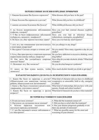 ПЕРЕНЕСЕННЫЕ БОЛЕЗНИ И ВРЕДНЫЕ ПРИВЫЧКИ
1. Какими болезнями Вы болели в прошлом? What diseases did you have in the past?
2. Какие болезни Вы перенесли в детстве? What disease did you have in childhood?
3. какими детскими болезнями Вы болели? What childhood diseases did you have?
4. вы болели венерическими заболеваниями
(сифилис, гонорея)?
Have you ever had venereal diseases (syphilis,
gonorrhea)?
5. У Вас не было инфекционных заболеваний
(туберкулез, менингит, энцефалит)?
Have you ever had an infectious disease
(tuberculosis, meningitis, encephalitis)?
6. Не было ли у Вас черепно-мозговых травм? Have you ever had any skull injuries?
7. есть ли у вас повышенная чувствительность
к некоторым лекарствам?
Are you allergic to any drugs?
8. Вы курите? Сколько сигарет в течение дня? Do you smoke? How many cigarettes a day do you
smoke?
9. Есть у Вас пристрастие к спиртным напиткам
(наркотикам) какому-нибудь лекарству?
Do you have addiction to excessive drinking, some
drug habits?
10. Как часто Вы употребляете спиртные
напитки? Какие?
How often do you take alcoholic drinks? What kind
of drinks?
11. Возникает ли у Вас похмелье? Do you develop hangover syndrome?
12. много ли Вам нужно выпить, чтобы
захмелеть?
How much alcohol should you drink to get tipsy?
ХАРАКТЕР БОЛЬНОГО (ДО НАЧАЛА ПСИХИЧЕСКОГО ЗАБОЛЕВАНИЯ)
1. Каким Вы были по характеру в детстве?
(Общительным или замкнутым, смелым или
робким, общительным или застенчивым)?
What kind of character did you have in childhood
(cooperative or unsociable, bold or shy, energetic
or calm)?
2. Какие у Вас были отношения м родителями,
товарищами, учителями в школе?
What kind of relationships did you have with your
parents, friends and school teachers?
3. Каким Вы были по характеру в зрелом
возрасте?
What kind of character do you have when matured?
ИСТОРИЯ НАСТОЯЩЕГО ЗАБОЛЕВАНИЯ
4. В чем состояло лечение? 4. What did the treatment consist оf?
5. Наступило ли улучшение после лечения? 5. Did you have a relief alter the treatment?
6. Болезнь нарастала постепенно или
наступали периоды улучшения?
6. Has your disease progresses gradually or are
there any periods of remission?
7. С чем Вы связываете начало заболевания и
его обострениЯ?
7. What are possible causes for the onset and
worsening of your disease?
 