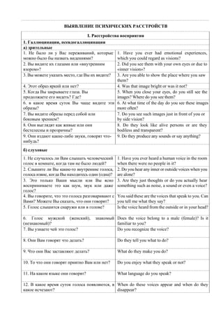 ВЫЯВЛЕНИЕ ПСИХИЧЕСКИХ РАССТРОЙСТВ
I. Расстройства восприятия
1. Галлюцинации, псевдогаллюцинации
а) зрительные
1. Не было ли у Вас переживаний, которые
можно было бы назвать видениями?
1. Have you ever had emotional experiences,
which you could regard as visions?
2. Вы видите их глазами или «внутренним
взором»?
2. Did you see them with your own eyes or due to
«inner vision»?
3. Вы можете указать место, где Вы их видите? 3. Are you able to show the place where you saw
them?
4. Этот образ яркий или нет? 4. Was that image bright or was it not?
5. Когда Вы закрываете глаза. Вы
продолжаете его видеть? Где?
5. When you close your eyes, do you still see the
images? Where do you see them?
6. в какое время суток Вы чаще видите эти
образы?
6. At what time of the day do you see these images
more often?
7. Вы видите образы перед собой или
боковым зрением?
7. Do you see such images just in front of you or
by side vision?
8. Они выглядят как живые или они
бестелесны и прозрачны?
8. Do they look like alive persons or are they
bodiless and transparent?
9. Они издают какие-либо звуки, говорят что-
нибудь?
9. Do theу produce any sounds or say anything?
б) слуховые
1. He случалось ли Вам слышать человеческий
голос в комнате, когда там не было людей?
1. Have you ever heard a human voice in the room
when there were no people in it?
2. Слышите ли Вы какие-то внутренние голоса,
голоса извне, когда Вы находитесь один (одна)?
2. Do you hear any inner or outside voices when you
are alone?
3. Это только Ваши мысли или Вы ясно
воспринимаете это как шум, звук или даже
голос?
3. Are they just thoughts or do you actually hear
something such as noise, a sound or even a voice?
4. Вы говорите, что это голоса разговаривают с
Вами? Можете Вы сказать, что они говорят?
You said these are the voices that speak to you. Can
you tell me what they say?
5. Голос слышится снаружи или в голове? Is the voice heard from the outside or in your head?
6. Голос мужской (женский), знакомый
(незнакомый)?
Does the voice belong to a male (female)? Is it
familiar to you?
7. Вы узнаете чей это голос? Do you recognize the voice?
8. Они Вам говорят что делать? Do they tell you what to do?
9. Что они Вас заставляют делать? What do they make you do?
10. То что они говорят приятно Вам или нет? Do you enjoy what they speak or not?
11. На каком языке они говорят? What language do you speak?
12. В какое время суток голоса появляются, в
какое исчезают?
When do these voices appear and when do they
disappear?
 