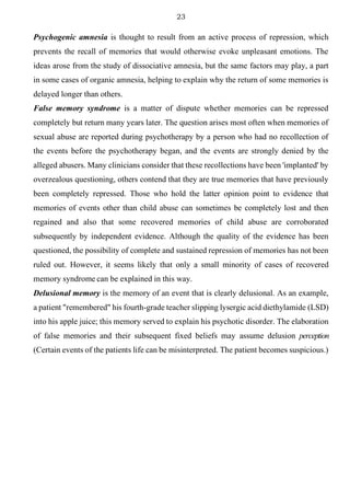23
Psychogenic amnesia is thought to result from an active process of repression, which
prevents the recall of memories that would otherwise evoke unpleasant emotions. The
ideas arose from the study of dissociative amnesia, but the same factors may play, a part
in some cases of organic amnesia, helping to explain why the return of some memories is
delayed longer than others.
False memory syndrome is a matter of dispute whether memories can be repressed
completely but return many years later. The question arises most often when memories of
sexual abuse are reported during psychotherapy by a person who had no recollection of
the events before the psychotherapy began, and the events are strongly denied by the
alleged abusers. Many clinicians consider that these recollections have been 'implanted' by
overzealous questioning, others contend that they are true memories that have previously
been completely repressed. Those who hold the latter opinion point to evidence that
memories of events other than child abuse can sometimes be completely lost and then
regained and also that some recovered memories of child abuse are corroborated
subsequently by independent evidence. Although the quality of the evidence has been
questioned, the possibility of complete and sustained repression of memories has not been
ruled out. However, it seems likely that only a small minority of cases of recovered
memory syndrome can be explained in this way.
Delusional memory is the memory of an event that is clearly delusional. As an example,
a patient "remembered" his fourth-grade teacher slipping lysergic acid diethylamide (LSD)
into his apple juice; this memory served to explain his psychotic disorder. The elaboration
of false memories and their subsequent fixed beliefs may assume delusion perception
(Certain events of the patients life can be misinterpreted. The patient becomes suspicious.)
 