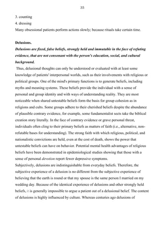 35
3. counting
4. dressing
Many obsessional patients perform actions slowly; because rituals take certain time.
Delusions.
Delusions are fixed, false beliefs, strongly held and immutable in the face of refuting
evidence, that are not consonant with the person's education, social, and cultural
background.
Thus, delusional thoughts can only be understood or evaluated with at least some
knowledge of patients' interpersonal worlds, such as their involvements with religious or
political groups. One of the mind's primary functions is to generate beliefs, including
myths and meaning systems. These beliefs provide the individual with a sense of
personal and group identity and with ways of understanding reality. They are most
noticeable when shared untestable beliefs form the basis for group cohesion as in
religions and cults. Some groups adhere to their cherished beliefs despite the abundance
of plausible contrary evidence, for example, some fundamentalist sects take the biblical
creation story literally. In the face of contrary evidence or grave personal threat,
individuals often cling to their primary beliefs as matters of faith (i.e., alternative, non-
refutable bases for understanding). The strong faith with which religious, political, and
nationalistic convictions are held, even at the cost of death, shows the power that
untestable beliefs can have on behavior. Potential mental health advantages of religious
beliefs have been demonstrated in epidemiological studies showing that those with a
sense of personal devotion report fewer depressive symptoms.
Subjectively, delusions are indistinguishable from everyday beliefs. Therefore, the
subjective experience of a delusion is no different from the subjective experience of
believing that the earth is round or that my spouse is the same person I married on my
wedding day. Because of the identical experience of delusions and other strongly held
beliefs, it is generally impossible to argue a patient out of a delusional belief. The content
of delusions is highly influenced by culture. Whereas centuries ago delusions of
 