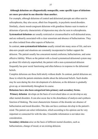 37
Although delusions are diagnostically nonspecific, some specific types of delusions
are more prevalent in one disorder than another.
For example, although delusions of control and delusional percepts are often seen in
schizophrenia, they also occur, albeit less frequently, in psychotic mood disorders.
Similarly, classic mood-congruent delusions with grandiose themes seen in mania or
delusions of poverty characteristic of depression may also be seen in schizophrenia.
Systematized delusions are usually restricted or circumscribed to well-delineated areas,
and are ordinarily associated with a clear sensorium and absence of hallucinations. They
are often isolated from other aspects of behavior.
In contrast, non-systematized delusions usually extend into many areas of life, and new
data-new people and situations are constantly incorporated to further support the
delusion. The patient usually has concurrent mental confusion, hallucinations, and some
affective lability. Where as the patient with a closed systematized delusional system may
go about life relatively unperturbed, the patient with a non-systematized delusion
frequently has poor social functioning and often behaves in response to the delusional
beliefs.
Complete delusions are those held utterly without doubt. In contrast, partial delusions arc
those in which the patient entertains doubts about the delusional beliefs. Such doubts
may be seen during the slow development of a delusion, as the delusion is gradually
given up, or intermittently throughout its course.
Delusions have also been categorized into primary and secondary forms.
Primary delusion develops on the basis of overvalued ideas or can develop as any
other mental disorders. It can also occur due to the disturbance of analysis and synthesis
function of thinking. The most characteristic features of the disorder are absence of
hallucination and mood disorders. The idea can have continues develop in the patient's
mind. The patient can select information, which according to his opinion can be very
important or connected for with the idea. Unsuitable information is not taken into
consideration.
Secondary delusion arise on the basis of different mental disorders, such as
hallucinations, change of mood, or an existing delusion.
 