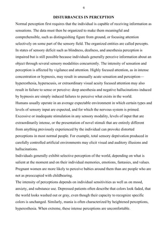 4
DISTURBANCES IN PERCEPTION
Normal perception first requires that the individual is capable of receiving information as
sensations. The data must then be organized to make them meaningful and
comprehensible, such as distinguishing figure from ground, or focusing attention
selectively on some part of the sensory field. The organized entities are called percepts.
In states of sensory deficit such as blindness, deafness, and anesthesia perception is
impaired but is still possible because individuals generally perceive information about an
object through several sensory modalities concurrently. The intensity of sensation and
perception is affected by vigilance and attention. Highly focused attention, as in intense
concentration or hypnosis, may result in unusually acute sensation and perception—
hyperesthesia, hyperacusis, or extraordinary visual acuity focused attention may also
result in failure to sense or perceive: deep anesthesia and negative hallucinations induced
by hypnosis are simply induced failures to perceive what exists in the world.
Humans usually operate in an average expectable environment in which certain types and
levels of sensory input are expected, and for which the nervous system is primed.
Excessive or inadequate stimulation in any sensory modality, levels of input that are
extraordinarily intense, or the presentation of novel stimuli that are entirely different
from anything previously experienced by the individual can provoke distorted
perceptions in most normal people. For example, total sensory deprivation produced in
carefully controlled artificial environments may elicit visual and auditory illusions and
hallucinations.
Individuals generally exhibit selective perception of the world, depending on what is
salient at the moment and on their individual memories, emotions, fantasies, and values.
Pregnant women are more likely to perceive babies around them than are people who are
not as preoccupied with childbearing.
The intensity of perceptions depends on individual sensitivities as well as on mood,
anxiety, and substance use. Depressed patients often describe that colors look faded, that
the world looks washed out or gray, even though their capacity to recognize specific
colors is unchanged. Similarly, mania is often characterized by heightened perceptions,
hyperesthesia. When extreme, these intense perceptions are uncomfortable.
 