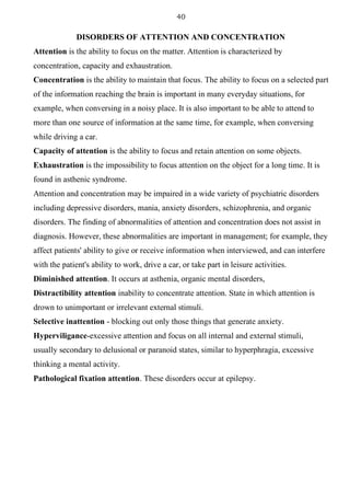 40
DISORDERS OF ATTENTION AND CONCENTRATION
Attention is the ability to focus on the matter. Attention is characterized by
concentration, capacity and exhaustration.
Concentration is the ability to maintain that focus. The ability to focus on a selected part
of the information reaching the brain is important in many everyday situations, for
example, when conversing in a noisy place. It is also important to be able to attend to
more than one source of information at the same time, for example, when conversing
while driving a car.
Capacity of attention is the ability to focus and retain attention on some objects.
Exhaustration is the impossibility to focus attention on the object for a long time. It is
found in asthenic syndrome.
Attention and concentration may be impaired in a wide variety of psychiatric disorders
including depressive disorders, mania, anxiety disorders, schizophrenia, and organic
disorders. The finding of abnormalities of attention and concentration does not assist in
diagnosis. However, these abnormalities are important in management; for example, they
affect patients' ability to give or receive information when interviewed, and can interfere
with the patient's ability to work, drive a car, or take part in leisure activities.
Diminished attention. It occurs at asthenia, organic mental disorders,
Distractibility attention inability to concentrate attention. State in which attention is
drown to unimportant or irrelevant external stimuli.
Selective inattention - blocking out only those things that generate anxiety.
Hyperviligance-excessive attention and focus on all internal and external stimuli,
usually secondary to delusional or paranoid states, similar to hyperphragia, excessive
thinking a mental activity.
Pathological fixation attention. These disorders occur at epilepsy.
 