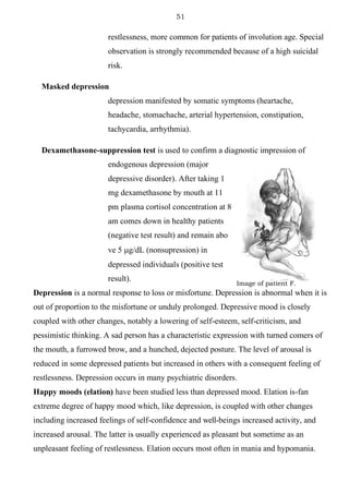 51
“Depresson”
Image of patient F.
restlessness, more common for patients of involution age. Special
observation is strongly recommended because of a high suicidal
risk.
Masked depression
depression manifested by somatic symptoms (heartache,
headache, stomachache, arterial hypertension, constipation,
tachycardia, arrhythmia).
Dexamethasone-suppression test is used to confirm a diagnostic impression of
endogenous depression (major
depressive disorder). After taking 1
mg dexamethasone by mouth at 11
pm plasma cortisol concentration at 8
am comes down in healthy patients
(negative test result) and remain abo
ve 5 g/dL (nonsupression) in
depressed individuals (positive test
result).
Depression is a normal response to loss or misfortune. Depression is abnormal when it is
out of proportion to the misfortune or unduly prolonged. Depressive mood is closely
coupled with other changes, notably a lowering of self-esteem, self-criticism, and
pessimistic thinking. A sad person has a characteristic expression with turned comers of
the mouth, a furrowed brow, and a hunched, dejected posture. The level of arousal is
reduced in some depressed patients but increased in others with a consequent feeling of
restlessness. Depression occurs in many psychiatric disorders.
Happy moods (elation) have been studied less than depressed mood. Elation is-fan
extreme degree of happy mood which, like depression, is coupled with other changes
including increased feelings of self-confidence and well-beings increased activity, and
increased arousal. The latter is usually experienced as pleasant but sometime as an
unpleasant feeling of restlessness. Elation occurs most often in mania and hypomania.
 