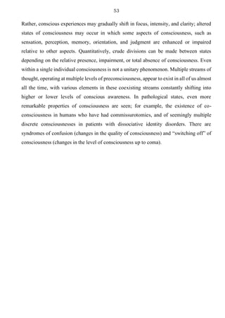 53
Rather, conscious experiences may gradually shift in focus, intensity, and clarity; altered
states of consciousness may occur in which some aspects of consciousness, such as
sensation, perception, memory, orientation, and judgment are enhanced or impaired
relative to other aspects. Quantitatively, crude divisions can be made between states
depending on the relative presence, impairment, or total absence of consciousness. Even
within a single individual consciousness is not a unitary phenomenon. Multiple streams of
thought, operating at multiple levels of preconsciousness, appear to exist in all of us almost
all the time, with various elements in these coexisting streams constantly shifting into
higher or lower levels of conscious awareness. In pathological states, even more
remarkable properties of consciousness are seen; for example, the existence of co-
consciousness in humans who have had commissurotomies, and of seemingly multiple
discrete consciousnesses in patients with dissociative identity disorders. There are
syndromes of confusion (changes in the quality of consciousness) and “switching off” of
consciousness (changes in the level of consciousness up to coma).
 