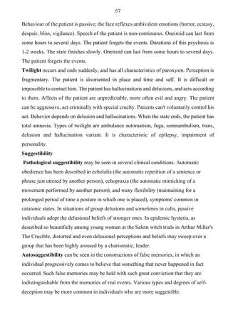 57
Behaviour of the patient is passive; the face reflexes ambivalent emotions (horror, ecstasy,
despair, bliss, vigilance). Speech of the patient is non-continuous. Oneiroid can last from
some hours to several days. The patient forgets the events. Durations of this psychosis is
1-2 weeks. The state finishes slowly. Oneiroid can last from some hours to several days.
The patient forgets the events.
Twilight occurs and ends suddenly, and has all characteristics of paroxysm. Perception is
fragmentary. The patient is disoriented in place and time and self. It is difficult or
impossible to contact him. The patient has hallucinations and delusions, and acts according
to them. Affects of the patient are unpredictable, more often evil and angry. The patient
can be aggressive, act criminally with special cruelty. Patients can't voluntarily control his
act. Behavior depends on delusion and hallucinations. When the state ends, the patient has
total amnesia. Types of twilight are ambulance automatism, fuga, somnambulism, trans,
delusion and hallucination variant. It is characteristic of epilepsy, impairment of
personality.
Suggestibility
Pathological suggestibility may be seen in several clinical conditions. Automatic
obedience has been described in echolalia (the automatic repetition of a sentence or
phrase just uttered by another person), echopraxia (the automatic mimicking of a
movement performed by another person), and waxy flexibility (maintaining for a
prolonged period of time a posture in which one is placed), symptoms' common in
catatonic states. In situations of group delusions and sometimes in cults, passive
individuals adopt the delusional beliefs of stronger ones. In epidemic hysteria, as
described so beautifully among young women at the Salem witch trials in Arthur Miller's
The Crucible, distorted and even delusional perceptions and beliefs may sweep over a
group that has been highly aroused by a charismatic, leader.
Autosuggestibility can be seen in the constructions of false memories, in which an
individual progressively comes to believe that something that never happened in fact
occurred. Such false memories may be held with such great conviction that they are
indistinguishable from the memories of real events. Various types and degrees of self-
deception may be more common in individuals who are more suggestible.
 