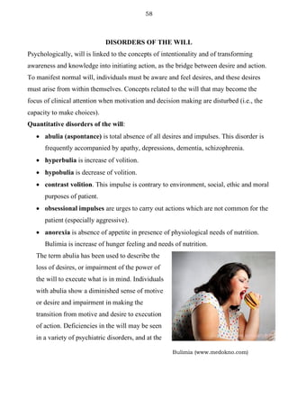 58
Bulimia (www.medokno.com)
DISORDERS OF THE WILL
Psychologically, will is linked to the concepts of intentionality and of transforming
awareness and knowledge into initiating action, as the bridge between desire and action.
To manifest normal will, individuals must be aware and feel desires, and these desires
must arise from within themselves. Concepts related to the will that may become the
focus of clinical attention when motivation and decision making are disturbed (i.e., the
capacity to make choices).
Quantitative disorders of the will:
• abulia (aspontance) is total absence of all desires and impulses. This disorder is
frequently accompanied by apathy, depressions, dementia, schizophrenia.
• hyperbulia is increase of volition.
• hypobulia is decrease of volition.
• contrast volition. This impulse is contrary to environment, social, ethic and moral
purposes of patient.
• obsessional impulses are urges to carry out actions which are not common for the
patient (especially aggressive).
• anorexia is absence of appetite in presence of physiological needs of nutrition.
Bulimia is increase of hunger feeling and needs of nutrition.
The term abulia has been used to describe the
loss of desires, or impairment of the power of
the will to execute what is in mind. Individuals
with abulia show a diminished sense of motive
or desire and impairment in making the
transition from motive and desire to execution
of action. Deficiencies in the will may be seen
in a variety of psychiatric disorders, and at the
 