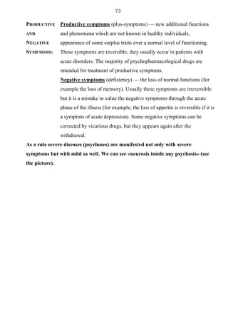 73
PRODUCTIVE
AND
NEGATIVE
SYMPTOMS:
Productive symptoms (plus-symptoms) — new additional functions
and phenomena which are not known in healthy individuals,
appearance of some surplus traits over a normal level of functioning.
These symptoms are reversible, they usually occur in patients with
acute disorders. The majority of psychopharmacological drugs are
intended for treatment of productive symptoms.
Negative symptoms (deficiency) — the loss of normal functions (for
example the loss of memory). Usually these symptoms are irreversible
but it is a mistake to value the negative symptoms through the acute
phase of the illness (for example, the loss of appetite is reversible if it is
a symptom of acute depression). Some negative symptoms can be
corrected by vicarious drugs, but they appears again after the
withdrawal.
As a rule severe diseases (psychoses) are manifested not only with severe
symptoms but with mild as well. We can see «neurosis inside any psychosis» (see
the picture).
 