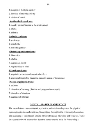 79
1.Increase of thinking rapidity
2. increase of motoric activity
3. elation of mood
Apatho-abuiic syndrome
1. Apathy or indifference to the environment
2. abulia
3. akinesia
Asthenic syndrome
1. weakness
2. irritability
3. rapid fatigability
Obsessive-phobic syndrome
1. Obsession
2. phobia
3. depression mood
4. vegetovascular crisis
Hysteric syndrome
1. vegetatic; sensory and motoric disorders
2. emotional instability § reactive stressful nature of the disease
Psycho-organic syndrome
1. asthenia
2. disorders of memory (fixation and progression amnesia)
3. disorders of attention
4. decrease of intellect
MENTAL STATUS EXAMINATION
The mental status examination of psychiatric patients is analogous to the physical
examination in physical medicine. It provides a format for the systematic observation
and recording of information about a person's thinking, emotions, and behavior. These
data combined with information from the history are the basis for formulating a
 