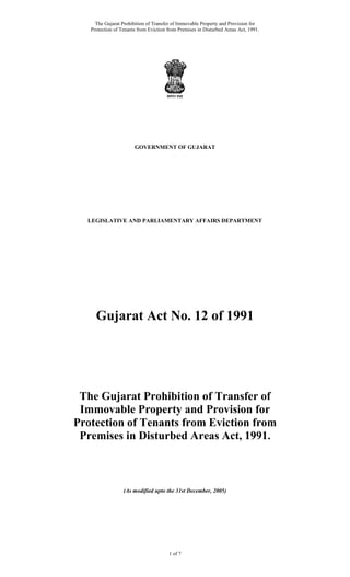 The Gujarat Prohibition of Transfer of Immovable Property and Provision for
Protection of Tenants from Eviction from Premises in Disturbed Areas Act, 1991.
1 of 7
GOVERNMENT OF GUJARAT
LEGISLATIVE AND PARLIAMENTARY AFFAIRS DEPARTMENT
Gujarat Act No. 12 of 1991
The Gujarat Prohibition of Transfer of
Immovable Property and Provision for
Protection of Tenants from Eviction from
Premises in Disturbed Areas Act, 1991.
(As modified upto the 31st December, 2005)
 