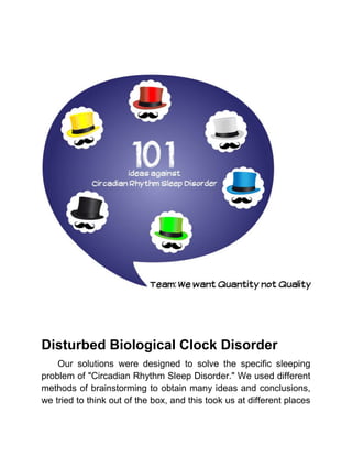 Disturbed Biological Clock Disorder
    Our solutions were designed to solve the specific sleeping
problem of "Circadian Rhythm Sleep Disorder." We used different
methods of brainstorming to obtain many ideas and conclusions,
we tried to think out of the box, and this took us at different places
 