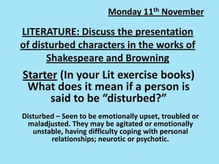 Monday 11th November

LITERATURE: Discuss the presentation
of disturbed characters in the works of
Shakespeare and Browning

Starter (In your Lit exercise books)
What does it mean if a person is
said to be “disturbed?”
Disturbed – Seen to be emotionally upset, troubled or
maladjusted. They may be agitated or emotionally
unstable, having difficulty coping with personal
relationships; neurotic or psychotic.

 