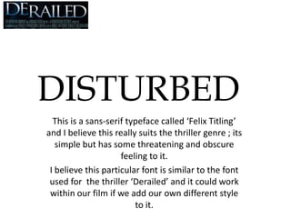DISTURBED This is a sans-serif typeface called ‘Felix Titling’ and I believe this really suits the thriller genre ; its simple but has some threatening and obscure feeling to it. I believe this particular font is similar to the font used for  the thriller ‘Derailed’ and it could work within our film if we add our own different style to it. 