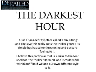 THE DARKEST HOUR This is a sans-serif typeface called ‘Felix Titling’ and I believe this really suits the thriller genre ; its simple but has some threatening and obscure feeling to it. I believe this particular font is similar to the font used for  the thriller ‘Derailed’ and it could work within our film if we add our own different style to it. 